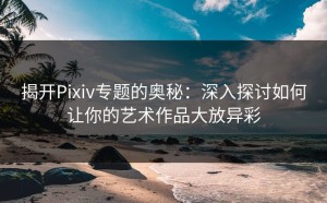 揭开Pixiv专题的奥秘：深入探讨如何让你的艺术作品大放异彩