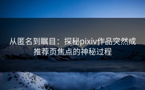 从匿名到瞩目：探秘pixiv作品突然成推荐页焦点的神秘过程