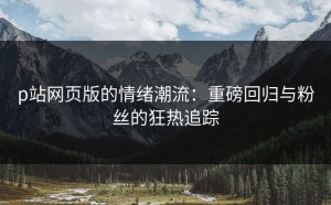p站网页版的情绪潮流：重磅回归与粉丝的狂热追踪