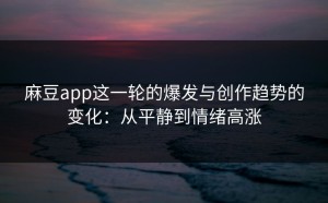 麻豆app这一轮的爆发与创作趋势的变化：从平静到情绪高涨