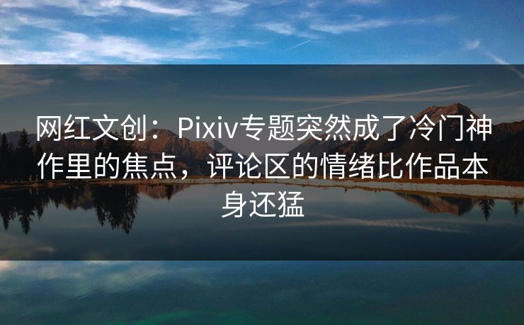 网红文创：Pixiv专题突然成了冷门神作里的焦点，评论区的情绪比作品本身还猛