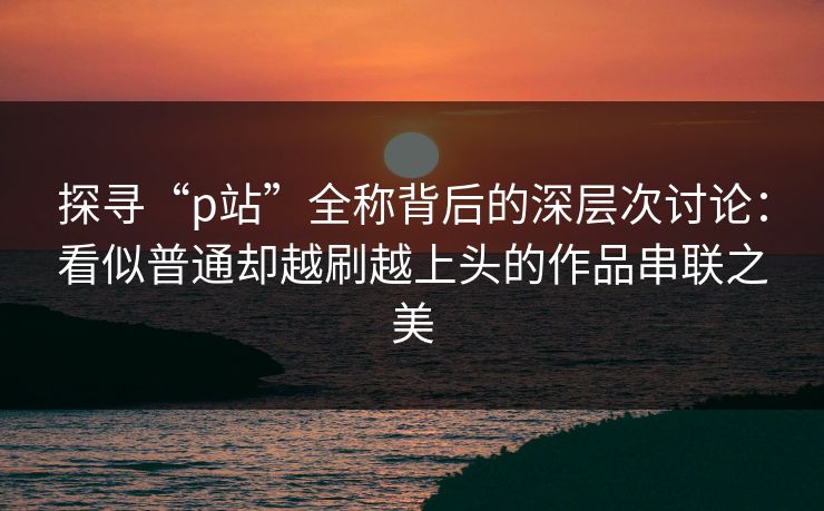 探寻“p站”全称背后的深层次讨论：看似普通却越刷越上头的作品串联之美