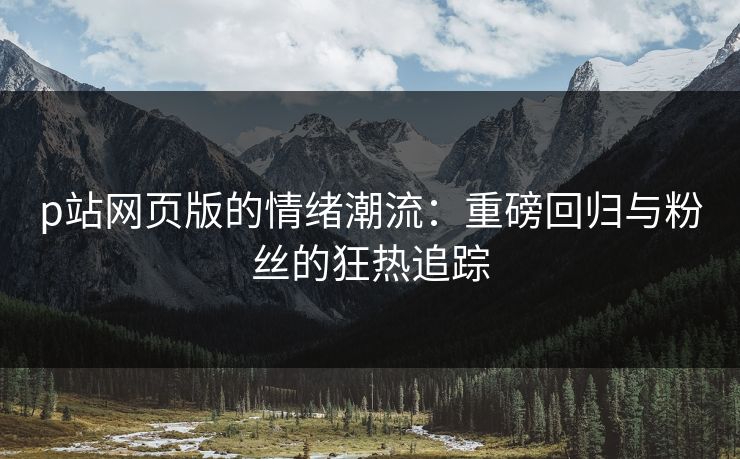 p站网页版的情绪潮流：重磅回归与粉丝的狂热追踪