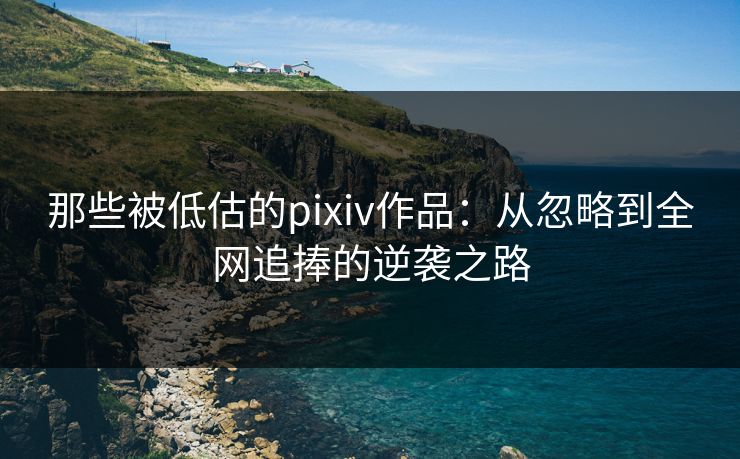 那些被低估的pixiv作品：从忽略到全网追捧的逆袭之路