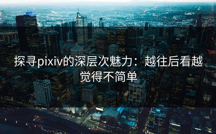 探寻pixiv的深层次魅力：越往后看越觉得不简单