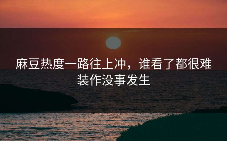 麻豆热度一路往上冲,谁看了都很难装作没事发生 麻豆热度一路往上冲,谁看了都很难装作没事发生