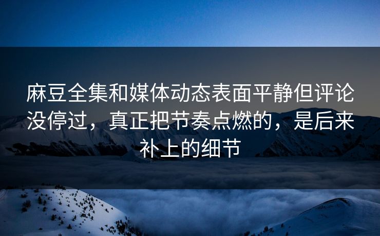 麻豆全集和媒体动态表面平静但评论没停过，真正把节奏点燃的，是后来补上的细节