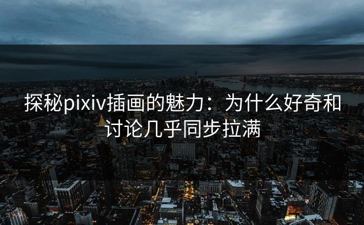 探秘pixiv插画的魅力：为什么好奇和讨论几乎同步拉满