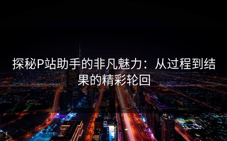 探秘P站助手的非凡魅力：从过程到结果的精彩轮回