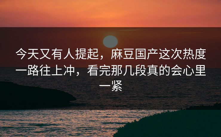 今天又有人提起，麻豆国产这次热度一路往上冲，看完那几段真的会心里一紧