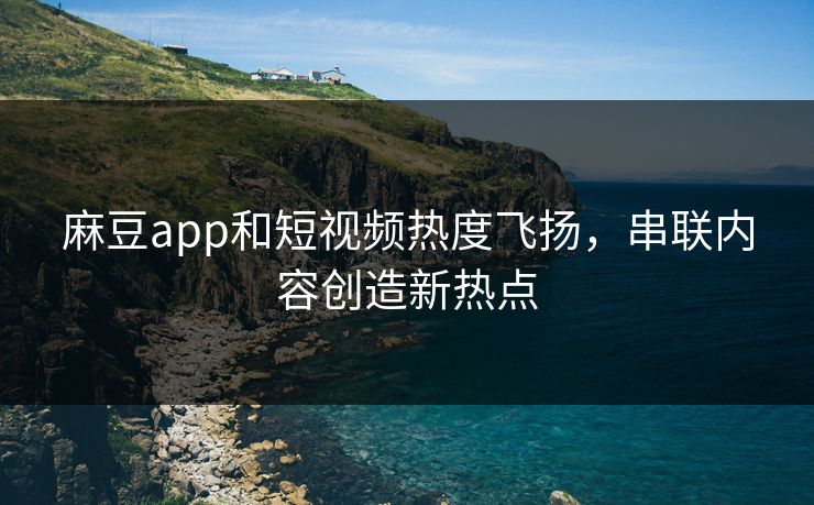 麻豆app和短视频热度飞扬，串联内容创造新热点