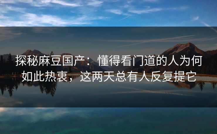 探秘麻豆国产：懂得看门道的人为何如此热衷，这两天总有人反复提它