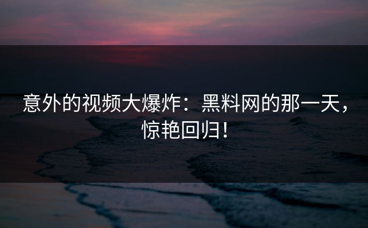 意外的视频大爆炸：黑料网的那一天，惊艳回归！