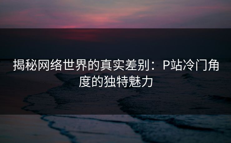 揭秘网络世界的真实差别:P站冷门角度的独特魅力 揭秘网络世界的真实差别:P站冷门角度的独特魅力
