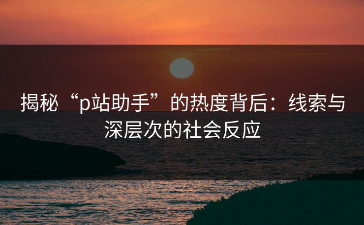 揭秘“p站助手”的热度背后：线索与深层次的社会反应