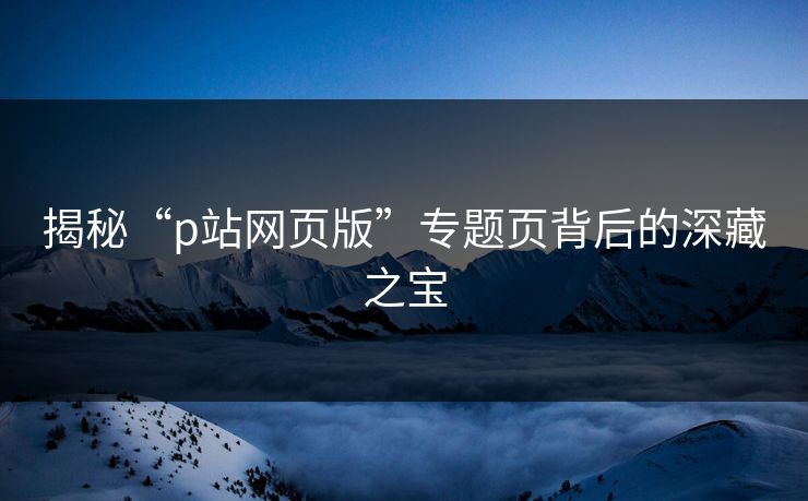 揭秘“p站网页版”专题页背后的深藏之宝