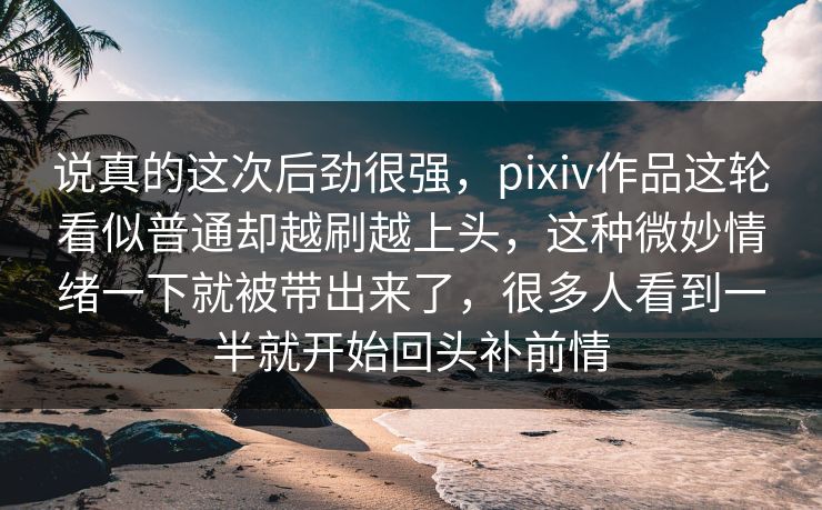 说真的这次后劲很强，pixiv作品这轮看似普通却越刷越上头，这种微妙情绪一下就被带出来了，很多人看到一半就开始回头补前情