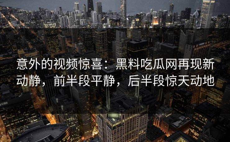 意外的视频惊喜：黑料吃瓜网再现新动静，前半段平静，后半段惊天动地