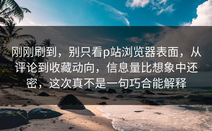 刚刚刷到,别只看p站浏览器表面,从评论到收藏动向,信息量比想象中还密,这次真不是一句巧合能解释 刚刚刷到,别只看p站浏览器表面,从评论到收藏动向,信息量比想象中还密,这次真不是一句巧合能解释