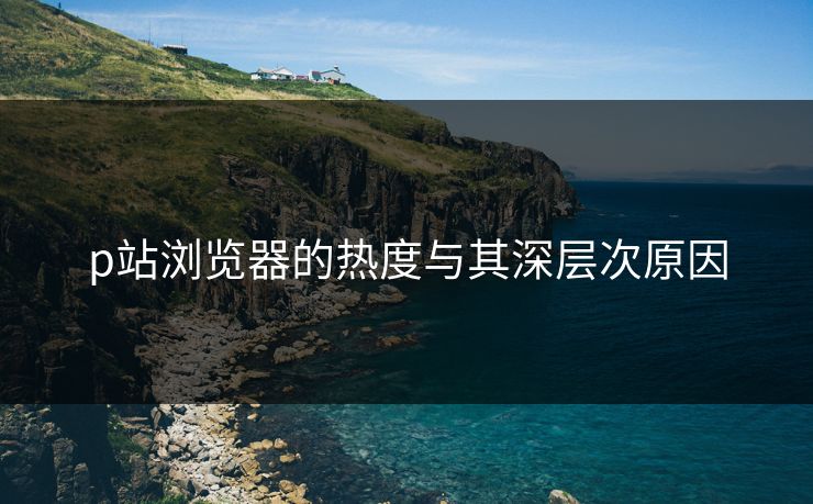 p站浏览器的热度与其深层次原因 p站浏览器的热度与其深层次原因