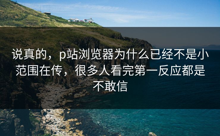 说真的,p站浏览器为什么已经不是小范围在传,很多人看完第一反应都是不敢信 说真的,p站浏览器为什么已经不是小范围在传,很多人看完第一反应都是不敢信