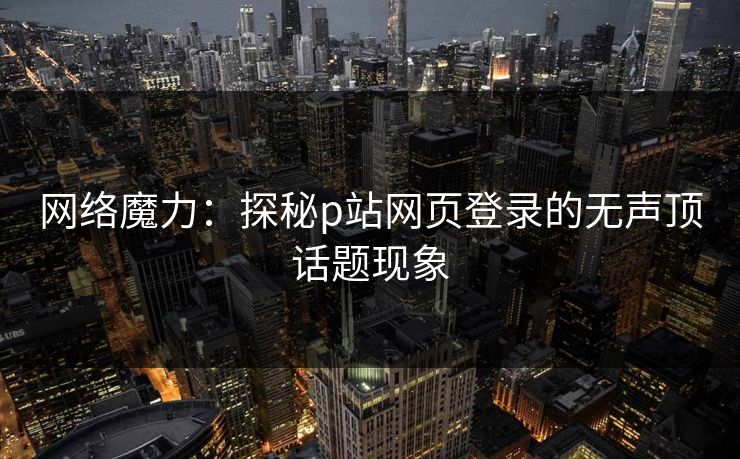 网络魔力:探秘p站网页登录的无声顶话题现象 网络魔力:探秘p站网页登录的无声顶话题现象