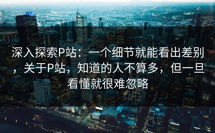 深入探索P站:一个细节就能看出差别,关于P站,知道的人不算多,但一旦看懂就很难忽略 深入探索P站:一个细节就能看出差别,关于P站,知道的人不算多,但一旦看懂就很难忽略