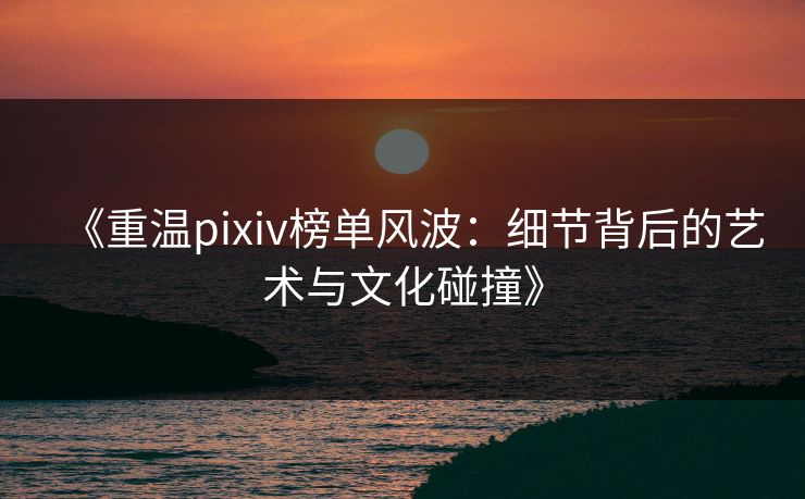 《重温pixiv榜单风波:细节背后的艺术与文化碰撞》 《重温pixiv榜单风波:细节背后的艺术与文化碰撞》
