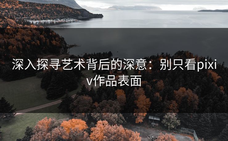 深入探寻艺术背后的深意:别只看pixiv作品表面 深入探寻艺术背后的深意:别只看pixiv作品表面