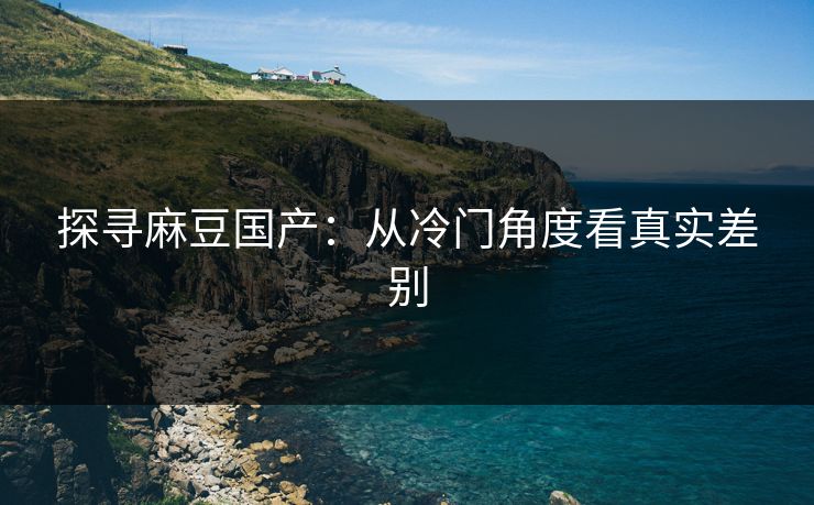 探寻麻豆国产:从冷门角度看真实差别 探寻麻豆国产:从冷门角度看真实差别