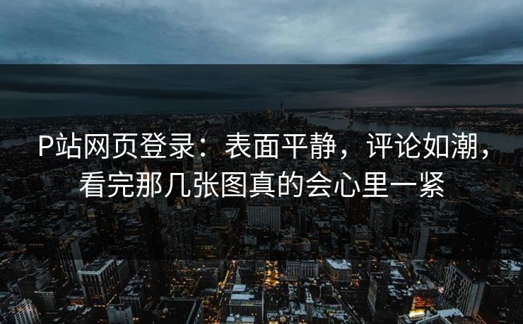 P站网页登录:表面平静,评论如潮,看完那几张图真的会心里一紧 P站网页登录:表面平静,评论如潮,看完那几张图真的会心里一紧