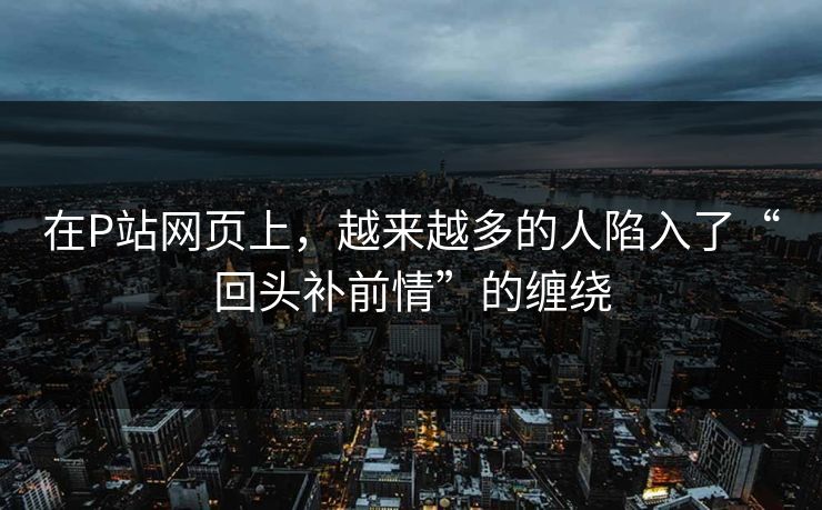 在P站网页上,越来越多的人陷入了“回头补前情”的缠绕 在P站网页上,越来越多的人陷入了“回头补前情”的缠绕