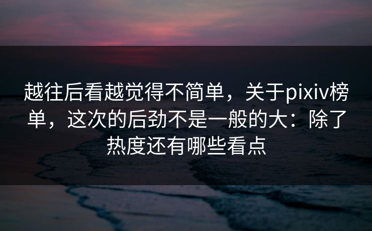 越往后看越觉得不简单,关于pixiv榜单,这次的后劲不是一般的大:除了热度还有哪些看点 越往后看越觉得不简单,关于pixiv榜单,这次的后劲不是一般的大:除了热度还有哪些看点