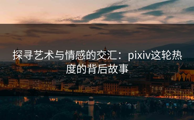 探寻艺术与情感的交汇:pixiv这轮热度的背后故事 探寻艺术与情感的交汇:pixiv这轮热度的背后故事