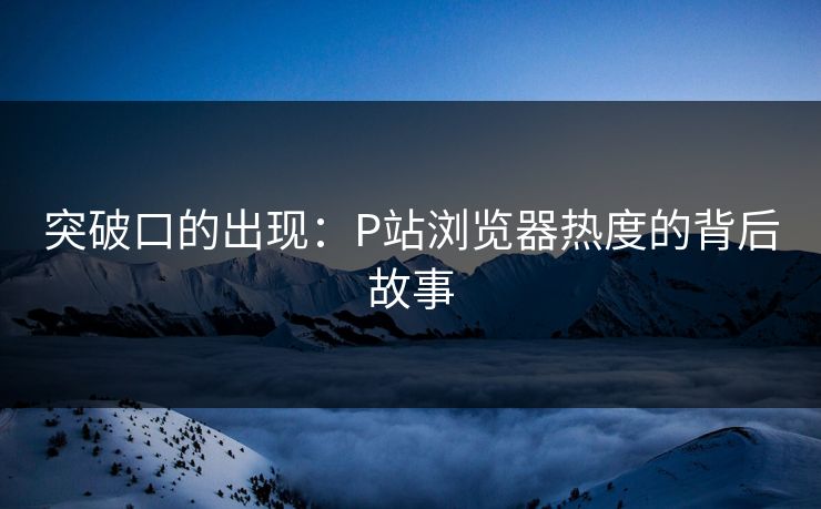 突破口的出现:P站浏览器热度的背后故事 突破口的出现:P站浏览器热度的背后故事