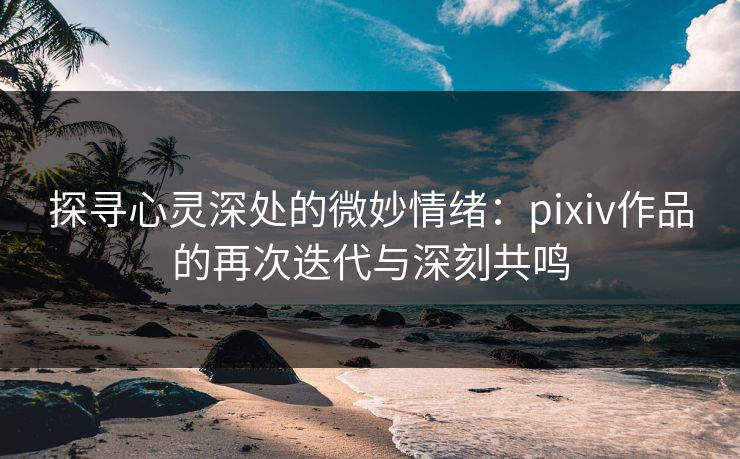 探寻心灵深处的微妙情绪:pixiv作品的再次迭代与深刻共鸣 探寻心灵深处的微妙情绪:pixiv作品的再次迭代与深刻共鸣