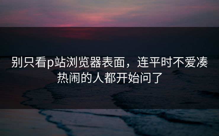 别只看p站浏览器表面,连平时不爱凑热闹的人都开始问了 别只看p站浏览器表面,连平时不爱凑热闹的人都开始问了